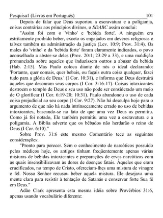Pesquisa1 (Livros em Português) 101
Depois de falar que Deus suportou a escravatura e a poligamia,
coisas contrárias aos princípios divinos, o SDABC assim conclui:
"Assim foi com o 'vinho' e 'bebida forte'. A ninguém era
estritamente proibido beber, exceto os engajados em deveres religiosas e
talvez também na administração da justiça (Lev. 10:9; Prov. 31:4). Os
males do 'vinho' e da 'bebida forte' foram claramente indicados, o povo
aconselhado a abster-se deles (Prov. 20:1; 23:29 a 33), e uma maldição
pronunciada sobre aqueles que induzissem outros a abusar da bebida
(Hab. 2:15). Mas Paulo coloca diante de nós o ideal declarando:
'Portanto, quer comais, quer bebais, ou façais outra coisa qualquer, fazei
tudo para a glória de Deus.' (I Cor. 10:31), e informa que Deus destruirá
aqueles que desonram seus corpos (I Cor. 3:16-17). Coisas intoxicantes
destroem o templo de Deus e seu uso não pode ser considerado um meio
de O glorificar (I Cor. 6:19-20; 10:31). Paulo abandonou o uso de cada
coisa prejudicial ao seu corpo (I Cor. 9:27). Não há desculpa hoje para o
argumento de que não há nada intrinsecamente errado no uso de bebidas
intoxicantes, baseando-se no fato de que uma vez Deus as permitiu.
Como já foi notado, Ele também permitiu uma vez a escravatura e a
poligamia. A Bíblia adverte que os bêbados não herdarão o reino de
Deus (I Cor. 6:10)."
Sobre Prov. 31:6 este mesmo Comentário tece as seguintes
considerações:
"Pronto para perecer. Sem o conhecimento de narcóticos possuído
pelos médicos hoje, os antigos tinham freqüentemente apenas várias
misturas de bebidas intoxicantes e preparações de ervas narcóticas com
as quais insensibilizavam as dores de doenças fatais. Àqueles que eram
crucificados, no tempo de Cristo, ofereciam-lhes uma mistura de vinagre
e fel. Nosso Senhor recusou beber aquela mistura. Ele desejava uma
mente clara para resistir à tentação de Satanás e conservar forte Sua fé
em Deus."
Adão Clark apresenta esta mesma idéia sobre Provérbios 31:6,
apenas usando vocabulário diferente:
 
