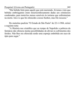 Pesquisa1 (Livros em Português) 102
"Dai bebida forte para aquele que está morrendo. Já temos visto que
bebidas embriagantes eram misericordiosamente dadas aos criminosos
condenados, para torná-los menos sensíveis às torturas que enfrentariam
na morte. Isto é o que foi oferecido a nosso Senhor, mas Ele recusou."
Do matutino paulista "O Estado de São Paulo" de 22-1-1984, retirei
a seguinte nota:
"A História nos cientifica que no tempo de Napoleão a pobreza da
farmácia não oferecia muitas possibilidades de aliviar os sofrimentos dos
feridos. Não lhes era oferecida senão uma esponja embebida em suco de
ópio para sugar."
 