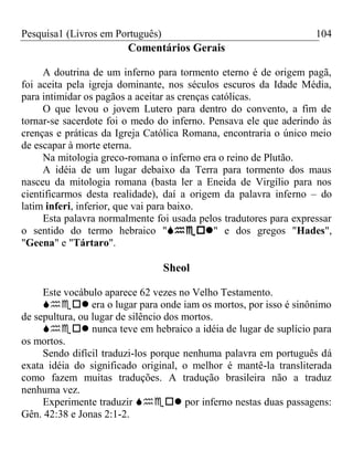 Pesquisa1 (Livros em Português) 104
Comentários Gerais
A doutrina de um inferno para tormento eterno é de origem pagã,
foi aceita pela igreja dominante, nos séculos escuros da Idade Média,
para intimidar os pagãos a aceitar as crenças católicas.
O que levou o jovem Lutero para dentro do convento, a fim de
tornar-se sacerdote foi o medo do inferno. Pensava ele que aderindo às
crenças e práticas da Igreja Católica Romana, encontraria o único meio
de escapar à morte eterna.
Na mitologia greco-romana o inferno era o reino de Plutão.
A idéia de um lugar debaixo da Terra para tormento dos maus
nasceu da mitologia romana (basta ler a Eneida de Virgílio para nos
cientificarmos desta realidade), daí a origem da palavra inferno – do
latim inferi, inferior, que vai para baixo.
Esta palavra normalmente foi usada pelos tradutores para expressar
o sentido do termo hebraico "" e dos gregos "Hades",
"Geena" e "Tártaro".
Sheol
Este vocábulo aparece 62 vezes no Velho Testamento.
 era o lugar para onde iam os mortos, por isso é sinônimo
de sepultura, ou lugar de silêncio dos mortos.
 nunca teve em hebraico a idéia de lugar de suplício para
os mortos.
Sendo difícil traduzi-los porque nenhuma palavra em português dá
exata idéia do significado original, o melhor é mantê-la transliterada
como fazem muitas traduções. A tradução brasileira não a traduz
nenhuma vez.
Experimente traduzir  por inferno nestas duas passagens:
Gên. 42:38 e Jonas 2:1-2.
 