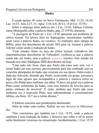 Pesquisa1 (Livros em Português) 105
Hades
É usada apenas 10 vezes no Novo Testamento, Mat. 11:23; 16:18;
Luc. 16:23; Atos 2:27, 31; Apoc. 1:18; 6:8; 20:13, 14 (I Cor. 15:55).
Sobre o emprego desta palavra em 1 Cor. 15:56, Edilson Valiente
numa Monografia sobre a palavra Hades, pág, 27 (1978), declarou:
"A passagem de Paulo de 1 Cor. 15:56 apresenta um problema de
crítica textual. Na leitura feita na Septuaginta, encontramos também
neste verso a palavra hades, no vocativo. As traduções mais antigas da
Bíblia, antes das descobertas do século XIX para cá, traziam a palavra
'inferno' como sendo a tradução de hades.
"Com estudos feitos na área da crítica textual, valendo-se das
importantíssimas descobertas de Tishendorf, verificou-se que a palavra
usada não era hades, mas a palavra yanate (morte). Este estudo foi
baseado nos mais fidedignos MSS descobertos até hoje.
"Com tudo isto ficou claro que Paulo não usou nem uma vez o
termo hades em seus escritos, provavelmente para não confundir com os
conceitos deturpados do hades que existiam em sua época. Outra razão é
dada por Edwards, dizendo que Paulo, escrevendo em grego, procurava
fugir do mau agouro que acompanhava a palavra e causava terror ao
povo; cita Platão para reafirmar sua idéia: 'O povo em geral usa a palavra
Pluto como eufemismo de hades, com seus temores de levá-los para as
partes errôneas do invisível'. É certo, também que Paulo não usou
nenhuma vez a expressão Pluto, mas subentendendo o conceitualismo
bíblico, em Rom. 10:7 usa o termo abismo."
O Edilson concluiu suas ponderações declarando:
Além de todas estas razões, Nichol, em seu Answers to Objections
diz:
"Nós concluímos que também em I Cor. 15:55, onde a palavra
sepultura é uma tradução de hades, e descreve que sobre o tal os justos
serão finalmente vitoriosos na ressurreição. Incidentemente, 1 Cor. 15:55
 