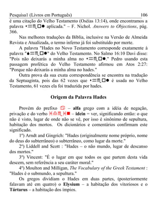 Pesquisa1 (Livros em Português) 106
é uma citação do Velho Testamento (Oséias 13:14), onde encontramos a
palavra  aplicada." – F. Nichol. Answers to Objections, pág.
366.
Nas melhores traduções da Bíblia, inclusive na Versão de Almeida
Revista e Atualizada, o termo inferno já foi substituído por morte.
A palavra "Hades no Novo Testamento corresponde exatamente à
palavra "" do Velho Testamento. No Salmo 16:10 Davi disse:
"Pois não deixarás a minha alma no ." Pedro usando esta
passagem profética do Velho Testamento afirmou em Atos 2:27:
"Porque não deixarás a minha alma no hades."
Outra prova da sua exata correspondência se encontra na tradução
da Septuaginta, pois das 62 vezes que  é usada no Velho
Testamento, 61 vezes ela foi traduzida por hades.
Origem da Palavra Hades
Provém do prefixo  – alfa grego com a idéia de negação,
privação e do verbo  – idein = ver, significando então: o que
não é visto, lugar de onde não se vê, por isso é sinônimo de sepultura,
habitação dos mortos. Os dicionários e comentários confirmam este
significado.
1º) Arndt and Gingrich: "Hades (originalmente nome próprio, nome
do deus do subterrâneo) o subterrâneo, como lugar da morte."
2º) Liddell and Scott : "Hades – o não mundo, lugar de descanso
dos mortos."
3º) Vincent: "É o lugar em que todos os que partem desta vida
descem, sem referência a seu caráter moral."
4º) Moulton and Milligan, The Vocabulary of the Greek Testament :
"Hades é o submundo, a sepultura."
Os gregos dividiam o Hades em duas partes, (posteriormente
falavam até em quatro) o Elysium – a habitação dos vitoriosos e o
Tártarus – a habitação dos ímpios.
 