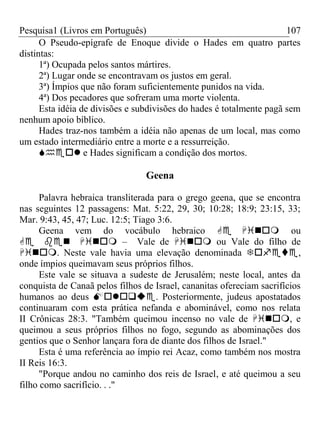 Pesquisa1 (Livros em Português) 107
O Pseudo-epígrafe de Enoque divide o Hades em quatro partes
distintas:
1ª) Ocupada pelos santos mártires.
2ª) Lugar onde se encontravam os justos em geral.
3ª) Ímpios que não foram suficientemente punidos na vida.
4ª) Dos pecadores que sofreram uma morte violenta.
Esta idéia de divisões e subdivisões do hades é totalmente pagã sem
nenhum apoio bíblico.
Hades traz-nos também a idéia não apenas de um local, mas como
um estado intermediário entre a morte e a ressurreição.
 e Hades significam a condição dos mortos.
Geena
Palavra hebraica transliterada para o grego geena, que se encontra
nas seguintes 12 passagens: Mat. 5:22, 29, 30; 10:28; 18:9; 23:15, 33;
Mar. 9:43, 45, 47; Luc. 12:5; Tiago 3:6.
Geena vem do vocábulo hebraico  ou
 – Vale de  ou Vale do filho de
. Neste vale havia uma elevação denominada ,
onde ímpios queimavam seus próprios filhos.
Este vale se situava a sudeste de Jerusalém; neste local, antes da
conquista de Canaã pelos filhos de Israel, cananitas ofereciam sacrifícios
humanos ao deus . Posteriormente, judeus apostatados
continuaram com esta prática nefanda e abominável, como nos relata
II Crônicas 28:3. "Também queimou incenso no vale de , e
queimou a seus próprios filhos no fogo, segundo as abominações dos
gentios que o Senhor lançara fora de diante dos filhos de Israel."
Esta é uma referência ao ímpio rei Acaz, como também nos mostra
II Reis 16:3.
"Porque andou no caminho dos reis de Israel, e até queimou a seu
filho como sacrifício. . ."
 