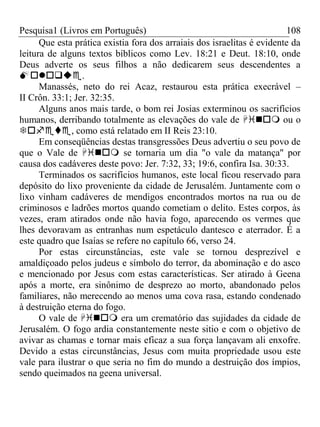 Pesquisa1 (Livros em Português) 108
Que esta prática existia fora dos arraiais dos israelitas é evidente da
leitura de alguns textos bíblicos como Lev. 18:21 e Deut. 18:10, onde
Deus adverte os seus filhos a não dedicarem seus descendentes a
.
Manassés, neto do rei Acaz, restaurou esta prática execrável –
II Crôn. 33:1; Jer. 32:35.
Alguns anos mais tarde, o bom rei Josias exterminou os sacrifícios
humanos, derribando totalmente as elevações do vale de  ou o
, como está relatado em II Reis 23:10.
Em conseqüências destas transgressões Deus advertiu o seu povo de
que o Vale de  se tornaria um dia "o vale da matança" por
causa dos cadáveres deste povo: Jer. 7:32, 33; 19:6, confira Isa. 30:33.
Terminados os sacrifícios humanos, este local ficou reservado para
depósito do lixo proveniente da cidade de Jerusalém. Juntamente com o
lixo vinham cadáveres de mendigos encontrados mortos na rua ou de
criminosos e ladrões mortos quando cometiam o delito. Estes corpos, às
vezes, eram atirados onde não havia fogo, aparecendo os vermes que
lhes devoravam as entranhas num espetáculo dantesco e aterrador. É a
este quadro que Isaías se refere no capítulo 66, verso 24.
Por estas circunstâncias, este vale se tornou desprezível e
amaldiçoado pelos judeus e símbolo do terror, da abominação e do asco
e mencionado por Jesus com estas características. Ser atirado à Geena
após a morte, era sinônimo de desprezo ao morto, abandonado pelos
familiares, não merecendo ao menos uma cova rasa, estando condenado
à destruição eterna do fogo.
O vale de  era um crematório das sujidades da cidade de
Jerusalém. O fogo ardia constantemente neste sitio e com o objetivo de
avivar as chamas e tornar mais eficaz a sua força lançavam ali enxofre.
Devido a estas circunstâncias, Jesus com muita propriedade usou este
vale para ilustrar o que seria no fim do mundo a destruição dos ímpios,
sendo queimados na geena universal.
 