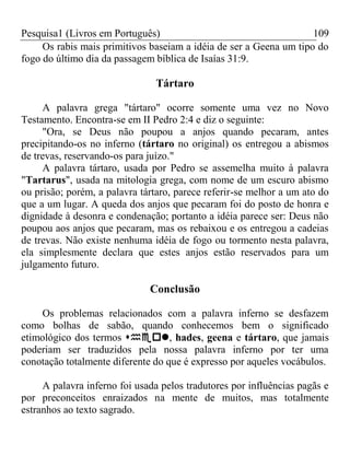 Pesquisa1 (Livros em Português) 109
Os rabis mais primitivos baseiam a idéia de ser a Geena um tipo do
fogo do último dia da passagem bíblica de Isaías 31:9.
Tártaro
A palavra grega "tártaro" ocorre somente uma vez no Novo
Testamento. Encontra-se em II Pedro 2:4 e diz o seguinte:
"Ora, se Deus não poupou a anjos quando pecaram, antes
precipitando-os no inferno (tártaro no original) os entregou a abismos
de trevas, reservando-os para juízo."
A palavra tártaro, usada por Pedro se assemelha muito à palavra
"Tartarus", usada na mitologia grega, com nome de um escuro abismo
ou prisão; porém, a palavra tártaro, parece referir-se melhor a um ato do
que a um lugar. A queda dos anjos que pecaram foi do posto de honra e
dignidade à desonra e condenação; portanto a idéia parece ser: Deus não
poupou aos anjos que pecaram, mas os rebaixou e os entregou a cadeias
de trevas. Não existe nenhuma idéia de fogo ou tormento nesta palavra,
ela simplesmente declara que estes anjos estão reservados para um
julgamento futuro.
Conclusão
Os problemas relacionados com a palavra inferno se desfazem
como bolhas de sabão, quando conhecemos bem o significado
etimológico dos termos , hades, geena e tártaro, que jamais
poderiam ser traduzidos pela nossa palavra inferno por ter uma
conotação totalmente diferente do que é expresso por aqueles vocábulos.
A palavra inferno foi usada pelos tradutores por influências pagãs e
por preconceitos enraizados na mente de muitos, mas totalmente
estranhos ao texto sagrado.
 