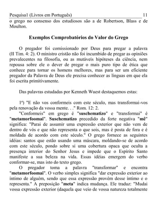 Pesquisa1 (Livros em Português) 11
o grego no consenso dos estudiosos são a de Robertson, Blass e de
Moulton.
Exemplos Comprobatórios do Valor do Grego
O pregador foi comissionado por Deus para pregar a palavra
(II Tim. 4: 2). O ministro cristão não foi incumbido de pregar as opiniões
prevalecentes na filosofia, ou as mutáveis hipóteses da ciência, nem
repousa sobre ele o dever de pregar o mais puro tipo de ética que
conhece para tornar os homens melhores, mas para ser um eficiente
pregador da Palavra de Deus ele precisa conhecer as línguas em que ela
foi escrita primitivamente.
Das palavras estudadas por Kenneth Wuest destaquemos estas:
1ª) "E não vos conformeis com este século, mas transformai-vos
pela renovação da vossa mente. . ." Rom. 12: 2.
"Conformeis" em grego é "suschematizo" e "transformai" é
"metamorfoomai". Suschematizo precedido da forte negativa "mê"
significa: "Parai de assumir uma expressão exterior que não vem de
dentro de vós e que não representa o que sois, mas é posta de fora e é
moldada de acordo com este século." O grego fornece as seguintes
idéias: santos que estão usando uma máscara, moldando-se de acordo
com este século, pondo sobre si uma cobertura opaca que oculta a
presença interior do Senhor Jesus e impede que o Espírito Santo
manifeste a sua beleza na vida. Essas idéias emergem do verbo
conformar-se, mas isto do texto grego.
O pregador toma a palavra "transformar" e encontra
"metamorfoomai". O verbo simples significa "dar expressão exterior ao
íntimo de alguém, sendo que essa expressão provém desse íntimo e o
representa." A preposição "meta" indica mudança. Ele traduz: "Mudai
vossa expressão exterior (daquela que veio de vossa natureza totalmente
 