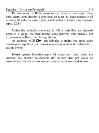 Pesquisa1 (Livros em Português) 110
De acordo com a Bíblia todos os que morrem, quer sejam bons,
quer sejam maus descem á sepultura, ao lugar do esquecimento e ali
esperam até o dia da ressurreição quando então receberão a recompensa.
Apoc. 22:14.
Muitas das traduções modernas da Bíblia, mais fiéis aos originais
hebraico e grego, preferem manter estas palavras transliteradas, por
expressarem melhor o que elas significam.
As palavras em hebraico e hades em grego eram
usadas para sepultura, não trazendo nenhum sentido de sofrimento e
castigo eterno.
Geena apenas figurativamente foi usada por Jesus como um
símbolo das chamas destruidoras dos últimos dias por causa do
envolvimento da palavra nos acontecimentos anteriormente descritos.
 