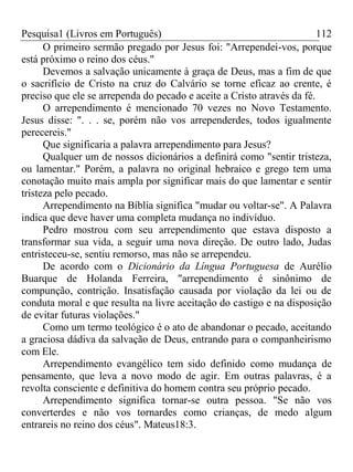 Pesquisa1 (Livros em Português) 112
O primeiro sermão pregado por Jesus foi: "Arrependei-vos, porque
está próximo o reino dos céus."
Devemos a salvação unicamente à graça de Deus, mas a fim de que
o sacrifício de Cristo na cruz do Calvário se torne eficaz ao crente, é
preciso que ele se arrependa do pecado e aceite a Cristo através da fé.
O arrependimento é mencionado 70 vezes no Novo Testamento.
Jesus disse: ". . . se, porém não vos arrependerdes, todos igualmente
perecereis."
Que significaria a palavra arrependimento para Jesus?
Qualquer um de nossos dicionários a definirá como "sentir tristeza,
ou lamentar." Porém, a palavra no original hebraico e grego tem uma
conotação muito mais ampla por significar mais do que lamentar e sentir
tristeza pelo pecado.
Arrependimento na Bíblia significa "mudar ou voltar-se". A Palavra
indica que deve haver uma completa mudança no indivíduo.
Pedro mostrou com seu arrependimento que estava disposto a
transformar sua vida, a seguir uma nova direção. De outro lado, Judas
entristeceu-se, sentiu remorso, mas não se arrependeu.
De acordo com o Dicionário da Língua Portuguesa de Aurélio
Buarque de Holanda Ferreira, "arrependimento é sinônimo de
compunção, contrição. Insatisfação causada por violação da lei ou de
conduta moral e que resulta na livre aceitação do castigo e na disposição
de evitar futuras violações."
Como um termo teológico é o ato de abandonar o pecado, aceitando
a graciosa dádiva da salvação de Deus, entrando para o companheirismo
com Ele.
Arrependimento evangélico tem sido definido como mudança de
pensamento, que leva a novo modo de agir. Em outras palavras, é a
revolta consciente e definitiva do homem contra seu próprio pecado.
Arrependimento significa tornar-se outra pessoa. "Se não vos
converterdes e não vos tornardes como crianças, de medo algum
entrareis no reino dos céus". Mateus18:3.
 