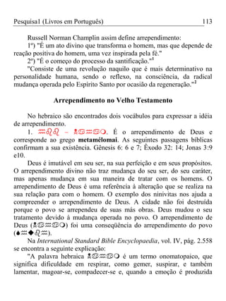 Pesquisa1 (Livros em Português) 113
Russell Norman Champlin assim define arrependimento:
1º) "É um ato divino que transforma o homem, mas que depende de
reação positiva do homem, uma vez inspirada pela fé."
2º) "É o começo do processo da santificação."1
"Consiste de uma revolução naquilo que é mais determinativo na
personalidade humana, sendo o reflexo, na consciência, da radical
mudança operada pelo Espírito Santo por ocasião da regeneração."2
Arrependimento no Velho Testamento
No hebraico são encontrados dois vocábulos para expressar a idéia
de arrependimento.
1.  – . É o arrependimento de Deus e
corresponde ao grego metamélomai. As seguintes passagens bíblicas
confirmam a sua existência. Gênesis 6: 6 e 7; Êxodo 32: 14; Jonas 3:9
e10.
Deus é imutável em seu ser, na sua perfeição e em seus propósitos.
O arrependimento divino não traz mudança do seu ser, do seu caráter,
mas apenas mudança em sua maneira de tratar com os homens. O
arrependimento de Deus é uma referência à alteração que se realiza na
sua relação para com o homem. O exemplo dos ninivitas nos ajuda a
compreender o arrependimento de Deus. A cidade não foi destruída
porque o povo se arrependeu de suas más obras. Deus mudou o seu
tratamento devido à mudança operada no povo. O arrependimento de
Deus () foi uma conseqüência do arrependimento do povo
().
Na International Standard Bible Encyclopaedia, vol. IV, pág. 2.558
se encontra a seguinte explicação:
"A palavra hebraica  é um termo onomatopaico, que
significa dificuldade em respirar, como gemer, suspirar, e também
lamentar, magoar-se, compadecer-se e, quando a emoção é produzida
 