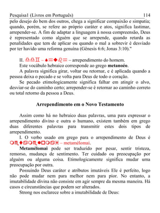 Pesquisa1 (Livros em Português) 114
pelo desejo do bem dos outros, chega a significar compaixão e simpatia;
quando, porém, se refere ao próprio caráter e atos, significa lastimar,
arrepender-se. A fim de adaptar a linguagem à nossa compreensão, Deus
é representado como alguém que se arrepende, quando retarda as
penalidades que tem de aplicar ou quando o mal a sobrevir é desviado
por ter havido uma reforma genuína (Gênesis 6:6; Jonas 3:10)."
II.  –  – arrependimento do homem.
Este vocábulo hebraico corresponde ao grego metanoéo.
A palavra significa girar, voltar ou retornar, e é aplicada quando a
pessoa deixa o pecado e se volta para Deus de todo o coração.
Se pecado etimologicamente significa falhar em atingir o alvo,
desviar-se do caminho certo; arrepender-se é retornar ao caminho correto
ou total retorno da pessoa a Deus.
Arrependimento em o Novo Testamento
Assim como há no hebraico duas palavras, uma para expressar o
arrependimento divino e outra o humano, existem também em grego
duas diferentes palavras para transmitir estes dois tipos de
arrependimento.
I. O verbo usado em grego para o arrependimento de Deus é
 – metamélomai.
Metamélomai pode ser traduzido por pesar, sentir tristeza,
remorso, mudança de sentimento. Ter cuidado ou preocupação por
alguém ou alguma coisa. Etimologicamente significa mudar uma
preocupação por outra.
Possuindo Deus caráter e atributos imutáveis Ele é perfeito, logo
não pode mudar nem para melhor nem para pior. No entanto, a
imutabilidade divina não consiste em agir sempre da mesma maneira. Há
casos e circunstâncias que podem ser alterados.
Strong nos esclarece sobre a imutabilidade de Deus:
 