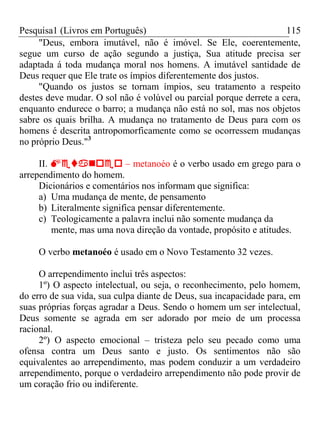 Pesquisa1 (Livros em Português) 115
"Deus, embora imutável, não é imóvel. Se Ele, coerentemente,
segue um curso de ação segundo a justiça, Sua atitude precisa ser
adaptada á toda mudança moral nos homens. A imutável santidade de
Deus requer que Ele trate os ímpios diferentemente dos justos.
"Quando os justos se tornam ímpios, seu tratamento a respeito
destes deve mudar. O sol não é volúvel ou parcial porque derrete a cera,
enquanto endurece o barro; a mudança não está no sol, mas nos objetos
sabre os quais brilha. A mudança no tratamento de Deus para com os
homens é descrita antropomorficamente como se ocorressem mudanças
no próprio Deus."3
II.  – metanoéo é o verbo usado em grego para o
arrependimento do homem.
Dicionários e comentários nos informam que significa:
a) Uma mudança de mente, de pensamento
b) Literalmente significa pensar diferentemente.
c) Teologicamente a palavra inclui não somente mudança da
mente, mas uma nova direção da vontade, propósito e atitudes.
O verbo metanoéo é usado em o Novo Testamento 32 vezes.
O arrependimento inclui três aspectos:
1º) O aspecto intelectual, ou seja, o reconhecimento, pelo homem,
do erro de sua vida, sua culpa diante de Deus, sua incapacidade para, em
suas próprias forças agradar a Deus. Sendo o homem um ser intelectual,
Deus somente se agrada em ser adorado por meio de um processa
racional.
2º) O aspecto emocional – tristeza pelo seu pecado como uma
ofensa contra um Deus santo e justo. Os sentimentos não são
equivalentes ao arrependimento, mas podem conduzir a um verdadeiro
arrependimento, porque o verdadeiro arrependimento não pode provir de
um coração frio ou indiferente.
 