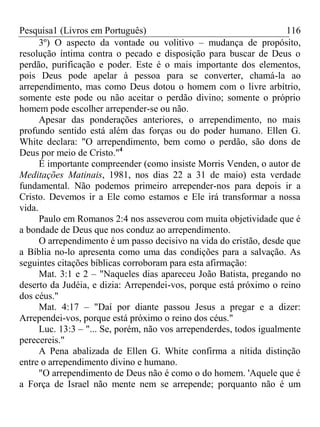 Pesquisa1 (Livros em Português) 116
3º) O aspecto da vontade ou volitivo – mudança de propósito,
resolução íntima contra o pecado e disposição para buscar de Deus o
perdão, purificação e poder. Este é o mais importante dos elementos,
pois Deus pode apelar à pessoa para se converter, chamá-la ao
arrependimento, mas como Deus dotou o homem com o livre arbítrio,
somente este pode ou não aceitar o perdão divino; somente o próprio
homem pode escolher arrepender-se ou não.
Apesar das ponderações anteriores, o arrependimento, no mais
profundo sentido está além das forças ou do poder humano. Ellen G.
White declara: "O arrependimento, bem como o perdão, são dons de
Deus por meio de Cristo."4
É importante compreender (como insiste Morris Venden, o autor de
Meditações Matinais, 1981, nos dias 22 a 31 de maio) esta verdade
fundamental. Não podemos primeiro arrepender-nos para depois ir a
Cristo. Devemos ir a Ele como estamos e Ele irá transformar a nossa
vida.
Paulo em Romanos 2:4 nos asseverou com muita objetividade que é
a bondade de Deus que nos conduz ao arrependimento.
O arrependimento é um passo decisivo na vida do cristão, desde que
a Bíblia no-lo apresenta como uma das condições para a salvação. As
seguintes citações bíblicas corroboram para esta afirmação:
Mat. 3:1 e 2 – "Naqueles dias apareceu João Batista, pregando no
deserto da Judéia, e dizia: Arrependei-vos, porque está próximo o reino
dos céus."
Mat. 4:17 – "Daí por diante passou Jesus a pregar e a dizer:
Arrependei-vos, porque está próximo o reino dos céus."
Luc. 13:3 – "... Se, porém, não vos arrependerdes, todos igualmente
perecereis."
A Pena abalizada de Ellen G. White confirma a nítida distinção
entre o arrependimento divino e humano.
"O arrependimento de Deus não é como o do homem. 'Aquele que é
a Força de Israel não mente nem se arrepende; porquanto não é um
 