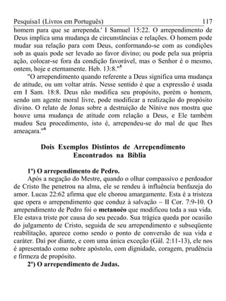 Pesquisa1 (Livros em Português) 117
homem para que se arrependa.' I Samuel 15:22. O arrependimento de
Deus implica uma mudança de circunstâncias e relações. O homem pode
mudar sua relação para com Deus, conformando-se com as condições
sob as quais pode ser levado ao favor divino; ou pode pela sua própria
ação, colocar-se fora da condição favorável, mas o Senhor é o mesmo,
ontem, hoje e eternamente. Heb. 13:8."5
"O arrependimento quando referente a Deus significa uma mudança
de atitude, ou um voltar atrás. Nesse sentido é que a expressão é usada
em I Sam. 18:8. Deus não modifica seu propósito, porém o homem,
sendo um agente moral livre, pode modificar a realização do propósito
divino. O relato de Jonas sobre a destruição de Nínive nos mostra que
houve uma mudança de atitude com relação a Deus, e Ele também
mudou Seu procedimento, isto é, arrependeu-se do mal de que lhes
ameaçara."6
Dois Exemplos Distintos de Arrependimento
Encontrados na Bíblia
1º) O arrependimento de Pedro.
Após a negação do Mestre, quando o olhar compassivo e perdoador
de Cristo lhe penetrou na alma, ele se rendeu à influência benfazeja do
amor. Lucas 22:62 afirma que ele chorou amargamente. Esta é a tristeza
que opera o arrependimento que conduz à salvação – II Cor. 7:9-10. O
arrependimento de Pedro foi o metanoéo que modificou toda a sua vida.
Ele estava triste por causa do seu pecado. Sua trágica queda por ocasião
do julgamento de Cristo, seguida de seu arrependimento e subseqüente
reabilitação, aparece como sendo o ponto de conversão de sua vida e
caráter. Daí por diante, e com uma única exceção (Gál. 2:11-13), ele nos
é apresentado como nobre apóstolo, com dignidade, coragem, prudência
e firmeza de propósito.
2º) O arrependimento de Judas.
 