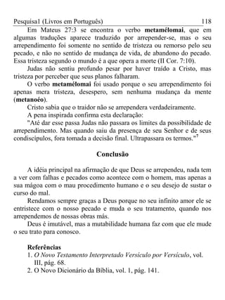 Pesquisa1 (Livros em Português) 118
Em Mateus 27:3 se encontra o verbo metamélomai, que em
algumas traduções aparece traduzido por arrepender-se, mas o seu
arrependimento foi somente no sentido de tristeza ou remorso pelo seu
pecado, e não no sentido de mudança de vida, de abandono do pecado.
Essa tristeza segundo o mundo é a que opera a morte (II Cor. 7:10).
Judas não sentiu profundo pesar por haver traído a Cristo, mas
tristeza por perceber que seus planos falharam.
O verbo metamélomai foi usado porque o seu arrependimento foi
apenas mera tristeza, desespero, sem nenhuma mudança da mente
(metanoéo).
Cristo sabia que o traidor não se arrependera verdadeiramente.
A pena inspirada confirma esta declaração:
"Até dar esse passa Judas não passara os limites da possibilidade de
arrependimento. Mas quando saiu da presença de seu Senhor e de seus
condiscípulos, fora tomada a decisão final. Ultrapassara os termos."7
Conclusão
A idéia principal na afirmação de que Deus se arrependeu, nada tem
a ver com falhas e pecados como acontece com o homem, mas apenas a
sua mágoa com o mau procedimento humano e o seu desejo de sustar o
curso do mal.
Rendamos sempre graças a Deus porque no seu infinito amor ele se
entristece com o nosso pecado e muda o seu tratamento, quando nos
arrependemos de nossas obras más.
Deus é imutável, mas a mutabilidade humana faz com que ele mude
o seu trato para conosco.
Referências
1. O Novo Testamento Interpretado Versículo por Versículo, vol.
III, pág. 68.
2. O Novo Dicionário da Bíblia, vol. 1, pág. 141.
 