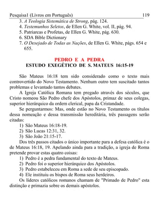 Pesquisa1 (Livros em Português) 119
3. A Teologia Sistemática de Strong, pág. 124.
4. Testemunhos Seletos, de Ellen G. White, vol. II, pág. 94.
5. Patriarcas e Profetas, de Ellen G. White, pág. 630.
6. SDA Bible Dictionary
7. O Desejado de Todas as Nações, de Ellen G. White, págs. 654 e
655.
PEDRO E A PEDRA
ESTUDO EXEGÉTICO DE S. MATEUS 16:15-19
São Mateus 16:18 tem sido considerado como o texto mais
controvertido do Novo Testamento. Nenhum outro tem suscitado tantos
problemas e levantado tantos debates.
A Igreja Católica Romana tem pregado através dos séculos, que
Cristo nomeou São Pedro chefe dos Apóstolos, primaz de seus colegas,
superior hierárquico da ordem clerical, papa da Cristandade.
Se perguntarmos: Mas, onde estão no Novo Testamento os títulos
dessa nomeação e dessa transmissão hereditária, três passagens serão
citadas:
1) São Mateus 16:18-19.
2) São Lucas 12:31, 32.
3) São João 21:15-17.
Dos três passos citados o único importante para a defesa católica é o
de Mateus 16:18, 19. Apelando ainda para a tradição, a igreja de Roma
pretende provar estas quatro coisas:
1) Pedro é a pedra fundamental do texto de Mateus.
2) Pedro foi o superior hierárquico dos Apóstolos.
3) Pedro estabeleceu em Roma a sede de seu episcopado.
4) Ele instituiu os bispos de Roma seus herdeiros.
Os líderes católicos romanos chamam de "Primado de Pedro" esta
distinção e primazia sobre os demais apóstolos.
 