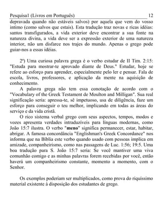 Pesquisa1 (Livros em Português) 12
depravada quando não estáveis salvos) por aquela que vem do vosso
intimo (como salvos que estais). Esta tradução traz novas e ricas idéias:
santos transfigurados, a vida exterior deve encontrar a sua fonte na
natureza divina, a vida deve ser a expressão exterior de uma natureza
interior, não um disfarce nos trajes do mundo. Apenas o grego pode
guiar-nos a essas idéias.
2ª) Uma curiosa palavra grega é o verbo estudar de II Tim. 2:15:
"Estuda para mostrar-te aprovado diante de Deus." Estudar, hoje se
refere ao esforço para aprender, especialmente pelo ler e pensar. Fala de
escola, livros, professores, e aplicação da mente na aquisição de
conhecimento.
A palavra grega não tem essa conotação de acordo com o
"Vocabulary of the Greek Testament de Moulton and Milligan". Sua real
significação seria: apressa-te, sê impetuoso, usa de diligência, faze um
esforço para conseguir o teu melhor, implicando em todas as áreas do
serviço e da vida cristã.
O rico sistema verbal grego com seus aspectos, tempos, modos e
vozes apresenta verdades intraduzíveis para línguas modernas, como
João 15:7 ilustra. O verbo "meno" significa permanecer, estar, habitar,
abrigar. A famosa concordância "Englishman's Greek Concordance" nos
informa que na Bíblia este verbo quando usado com pessoas implica em
amizade, companheirismo, como nas passagens de Luc. 1:56; 19:5. Uma
boa tradução para S. João 15:7 seria: Se você mantiver uma viva
comunhão comigo e as minhas palavras forem recebidas por você, então
haverá um companheirismo constante, momento a momento, com o
Senhor.
Os exemplos poderiam ser multiplicados, como prova do riquíssimo
material existente à disposição dos estudantes de grego.
 