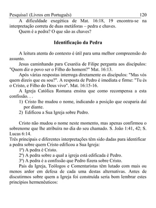 Pesquisa1 (Livros em Português) 120
A dificuldade exegética de Mat. 16:18, 19 encontra-se na
interpretação correta de duas metáforas – pedra e chaves.
Quem é a pedra? O que são as chaves?
Identificação da Pedra
A leitura atenta do contexto é útil para uma melhor compreensão do
assunto.
Jesus caminhando para Cesaréia de Filipe pergunta aos discípulos:
"Quem diz o povo ser o Filho do homem?" Mat. 16:13.
Após várias respostas interroga diretamente os discípulos: "Mas vós
quem dizeis que eu sou?". A resposta de Pedro é imediata e firme: "Tu és
o Cristo, e Filho do Deus vivo". Mat. 16:15-16.
A Igreja Católica Romana ensina que como recompensa a esta
confissão. . .
1) Cristo lhe mudou o nome, indicando a posição que ocuparia daí
por diante.
2) Edificou a Sua Igreja sobre Pedro.
Cristo não mudou o nome neste momento, mas apenas confirmou o
sobrenome que lhe atribuíra no dia do seu chamado. S. João 1:41, 42; S.
Lucas 6:14.
Três principais e diferentes interpretações têm sido dadas para identificar
a pedra sobre quem Cristo edificou a Sua Igreja:
1ª) A pedra é Cristo.
2ª) A pedra sobre a qual a igreja está edificada é Pedro.
3ª) A pedra é a confissão que Pedro fizera sobre Cristo.
Pais da Igreja, Teólogos e Comentaristas têm lutado com mais ou
menos ardor em defesa de cada uma destas alternativas. Antes de
discutirmos sobre quem a Igreja foi construída seria bom lembrar estes
princípios hermenêuticos:
 