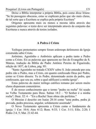 Pesquisa1 (Livros em Português) 121
Deixe a Bíblia interpretar a própria Bíblia, pois como disse Irineu:
"Se há passagens obscuras, estas se explicam pelas que são mais claras,
de tal sorte que a Escritura se explica pela própria Escritura"
Orígenes apresenta mais ou menos a mesma idéia através das
seguintes palavras: o texto deve ser interpretado através do conjunto das
Escrituras e nunca através de textos isolados.
A Pedra é Cristo
Teólogos protestantes sempre foram ardorosps defensores da Igreja
construída sabre Cristo.
Jerônimo, Agostinho e Ambrósio aplicam a pedra tanto a Pedro
como a Cristo. Eis as palavras que aparecem no fim do Evangelho de S.
Mateus, tradução da Bíblia do Padre Antônio Pereira de Figueiredo,
edição de 1857, de Lisboa, pág. 95:
"Santo Agostinho no tratado CXXIV sobre S. João entende por esta
pedra não a Pedro, mas a Cristo, em quanto confessado Deus por Pedro,
como se Cristo dissera: Tu és Pedro, denominado assim da pedra, que
confessaste, que sou eu, sobre a qual edificarei a minha igreja".
Estas palavras do maior teólogo católica romano por serem muito
claras dispensam comentários.
É do nosso conhecimento que o termo "pedra ou rocha" foi usado
no Velho Testamento para Deus. Salmo 18:2 – "O Senhor é a minha
rocha"; Deut. 32: 4 – "Eis a Rocha! Suas obras são perfeitas."
O Messias é descrito em Isaías 28:16 como "uma pedra, pedra já
provada, pedra preciosa, angular, solidamente assentada".
O Novo Testamento apresenta a Cristo como o fundamento da
igreja: 1 Cor. 10:4; Atos 4:12; Rom. 9:33; 1 Cor. 3:11; Efés. 2:20; I
Pedro 2:4, 5; Mat. 21:42-44.
 