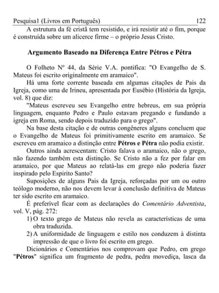 Pesquisa1 (Livros em Português) 122
A estrutura da fé cristã tem resistido, e irá resistir até o fim, porque
é construída sobre um alicerce firme – o próprio Jesus Cristo.
Argumento Baseado na Diferença Entre Pétros e Pétra
O Folheto Nº 44, da Série V.A. pontifica: "O Evangelho de S.
Mateus foi escrito originalmente em aramaico".
Há uma forte corrente baseada em algumas citações de Pais da
Igreja, como uma de Irineu, apresentada por Eusébio (História da Igreja,
vol. 8) que diz:
"Mateus escreveu seu Evangelho entre hebreus, em sua própria
linguagem, enquanto Pedro e Paulo estavam pregando e fundando a
igreja em Roma, sendo depois traduzido para o grego".
Na base desta citação e de outras congêneres alguns concluem que
o Evangelho de Mateus foi primitivamente escrito em aramaico. Se
escreveu em aramaico a distinção entre Pétros e Pétra não podia existir.
Outros ainda acrescentam: Cristo falava o aramaico, não o grego,
não fazendo também esta distinção. Se Cristo não a fez por falar em
aramaico, por que Mateus ao relatá-las em grego não poderia fazer
inspirado pelo Espirito Santo?
Suposições de alguns Pais da Igreja, reforçadas por um ou outro
teólogo moderno, não nos devem levar à conclusão definitiva de Mateus
ter sido escrito em aramaico.
É preferível ficar com as declarações do Comentário Adventista,
vol. V, pág. 272:
1) O texto grego de Mateus não revela as características de uma
obra traduzida.
2) A uniformidade de linguagem e estilo nos conduzem à distinta
impressão de que o livro foi escrito em grego.
Dicionários e Comentários nos comprovam que Pedro, em grego
"Pétros" significa um fragmento de pedra, pedra movediça, lasca da
 