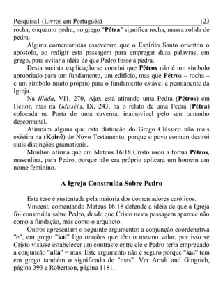 Pesquisa1 (Livros em Português) 123
rocha; enquanto pedra, no grego "Pétra" significa rocha, massa sólida de
pedra.
Alguns comentaristas asseveram que o Espírito Santo orientou o
apóstolo, ao redigir esta passagem para empregar duas palavras, em
grego, para evitar a idéia de que Pedro fosse a pedra.
Desta sucinta explicação se conclui que Pétros não é um símbolo
apropriado para um fundamento, um edifício, mas que Pétros – rocha –
é um símbolo muito próprio para o fundamento estável e permanente da
Igreja.
Na Ilíada, VI1, 270, Ajax está atirando uma Pedra (Pétros) em
Heitor, mas na Odisséia, IX, 243, há o relato de uma Pedra (Pétra)
colocada na Porta de uma caverna, inamovível pelo seu tamanho
descomunal.
Afirmam alguns que esta distinção do Grego Clássico não mais
existira na (Koinê) do Novo Testamento, porque o povo comum destrói
sutis distinções gramaticais.
Moulton afirma que em Mateus 16:18 Cristo usou a forma Pétros,
masculina, para Pedro, porque não era próprio aplicara um homem um
nome feminino.
A Igreja Construída Sobre Pedro
Esta tese é sustentada pela maioria dos comentadores católicos.
Vincent, comentando Mateus 16:18 defende a idéia de que a Igreja
foi construída sabre Pedro, desde que Cristo nesta passagem aparece não
como a fundação, mas como o arquiteto.
Outros apresentam o seguinte argumento: a conjunção coordenativa
"e", em grego "kai" liga orações que têm o mesmo valor, por isso se
Cristo visasse estabelecer um contraste entre ele e Pedro teria empregado
a conjunção "allá" = mas. Este argumento não é seguro porque "kai" tem
em grego também o significado de "mas". Ver Arndt and Gingrich,
página 393 e Robertson, página 1181.
 