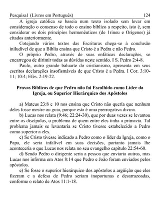 Pesquisa1 (Livros em Português) 124
A igreja católica se baseia num texto isolado sem levar em
consideração o consenso de todo o ensino bíblico a respeito, isto é, sem
considerar os dois princípios hermenêuticos (de 1rineu e Orígenes) já
citados anteriormente.
Cotejando vários textos das Escrituras chega-se à conclusão
iniludível de que a Bíblia ensina que Cristo é a Pedra e não Pedro.
O próprio Pedro, através de suas enfáticas declarações, se
encarregou de dirimir todas as dúvidas neste sentido. I S. Pedro 2:4-8.
Paulo, outro grande baluarte do cristianismo, apresenta em seus
escritos declarações insofismáveis de que Cristo é a Pedra. I Cor. 3:10-
11; 10:4; Efés. 2:19-22.
Provas Bíblicas de que Pedro não foi Escolhido como Líder da
Igreja, ou Superior Hierárquico dos Apóstolos
a) Mateus 23:8 e 10 nos ensina que Cristo não queria que nenhum
deles fosse mestre ou guia, porque esta é uma prerrogativa divina.
b) Lucas nos relata (9:46; 22:24-30), que por duas vezes se levantou
entre os discípulos, o problema de quem entre eles tinha a primazia. Tal
problema jamais se levantaria se Cristo tivesse estabelecido a Pedro
como superior a eles.
c) Se Cristo tivesse indicado a Pedro como o líder da Igreja, como o
Papa, ele seria infalível em suas decisões, portanto jamais lhe
aconteceria o que Lucas nos relata no seu evangelho capítulo 22:54-60.
d) Sendo Pedro o dirigente seria a pessoa que enviaria outros, mas
Lucas nos informa em Atos 8:14 que Pedro e João foram enviados pelos
apóstolos.
e) Se fosse o superior hierárquico dos apóstolos a argüição que eles
fizeram e a defesa de Pedro seriam inoportunas e desarrazoadas,
conforme o relato de Atos 11:1-18.
 