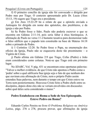 Pesquisa1 (Livros em Português) 125
f) O primeiro concílio da igreja não foi convocado e dirigido por
Pedro mas por Tiago. O contexto apresentado pelo Dr. Lucas (Atos
15:13, 19) sugere que Tiago era o presidente.
g) Em Atos 15:22-29 há o relato de que a epístola enviada a
Antioquia foi dirigida em nome dos apóstolos, dos presbíteros, e da
igreja e não por Pedro.
h) Se Pedro fosse o líder, Paulo não poderia escrever o que se
encontra em Gálatas 2:11-14, pois seria faltar à ética hierárquica. A
afirmação de Paulo no verso 11 é bastante taxativa para desmoronar todo
o falso edifício que o papado tem construído na base de Mateus 16:18
sobre o primado de Pedro.
i) 1 Coríntios 12:28. Se Pedro fosse o Papa, na enumeração dos
ofícios da Igreja, Paulo não se esqueceria deste tão preeminente – o
Vigário de Cristo.
j) Paulo afirma em Gálatas 2:9 que Tiago, Cefas (Pedro) e João
eram considerados como colunas. Note-se que Tiago está em primeiro
lugar.
No SDABC, Vol. V pág. 431 se encontram estas oportunas palavras:
"Talvez a melhor evidência. de que Cristo não apontou a Pedro como a
'pedra' sobre a qual edificaria Sua igreja seja o fato de que nenhum dos
que ouviram esta afirmação de Cristo, nem o próprio Pedro assim
entendeu Suas palavras, nem durante o tempo em que Cristo esteve na
Terra nem posteriormente. Houvesse Cristo feito a Pedro chefe entre os
discípulos, depois disto eles não se veriam envolvidos em discussões
sobre qual deles seria considerado o maior."
Pedro Estabeleceu em Roma a Sede de Seu Episcopado.
Esteve Pedro em Roma?
Eduardo Carlos Pereira no livro O Problema Religioso na América
Latina, págs. 276 a 278, procura provar, que afirmações da igreja
 
