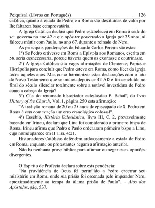 Pesquisa1 (Livros em Português) 126
católica, quanto à estada de Pedro em Roma são destituídas de valor por
lhe faltarem base comprovatória.
A Igreja Católica declara que Pedro estabeleceu em Roma a sede do
seu governo no ano 42 e que após ter governado a Igreja por 25 anos, ai
faleceu mártir com Paulo, no ano 67, durante o reinado de Nero.
As principais ponderações de Eduardo Carlos Pereira são estas:
1ª) Se Pedro estivesse em Roma a Epístola aos Romanos, escrita em
58, seria desnecessária, porque haveria quem os exortasse e doutrinasse.
2ª) A Igreja Católica cita vagas afirmações de Clemente, Papias e
Hierápolis para concluir que Pedro esteve em Roma, como líder da igreja
todos aqueles anos. Mas como harmonizar estas declarações com o fato
do Novo Testamento que se iniciou depois de 42 AD e foi concluído no
final do século silenciar totalmente sobre a notável investidura de Pedro
como a cabeça da Igreja?
3ª) Cita do renomado historiador eclesiástico P. Schaff, do livro
History of the Church, Vol. 1, página 250 esta afirmação:
"A tradição romana de 20 ou 25 anos de episcopado de S. Pedro em
Roma é sem contestação um erro cronológico colossal".
4ª) Eusébio, História Eclesiástica, livro III, C. 2, provavelmente
baseado em Irineu, declara que Lino foi considerado o primeiro bispo de
Roma. Irineu afirma que Pedro e Paulo ordenaram primeiro bispo a Lino,
cujo nome aparece em II Tim. 4:21.
Historiadores Católicos defendem ardorosamente a estada de Pedro
em Roma, enquanto os protestantes negam a afirmação anterior.
Não há nenhuma prova bíblica para afirmar ou negar estas opiniões
divergentes.
O Espírito de Profecia declara sobre esta pendência:
"Na providência de Deus foi permitido a Pedro encerrar seu
ministério em Roma, onde sua prisão foi ordenada pelo imperador Nero,
aproximadamente ao tempo da última prisão de Paulo". – Atos dos
Apóstolos, pág, 537.
 