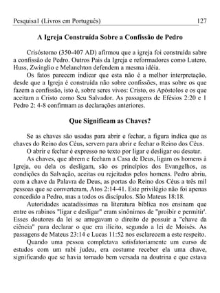 Pesquisa1 (Livros em Português) 127
A Igreja Construída Sobre a Confissão de Pedro
Crisóstomo (350-407 AD) afirmou que a igreja foi construída sabre
a confissão de Pedro. Outros Pais da Igreja e reformadores como Lutero,
Huss, Zwínglio e Melanchton defendem a mesma idéia.
Os fatos parecem indicar que esta não é a melhor interpretação,
desde que a Igreja é construída não sobre confissões, mas sobre os que
fazem a confissão, isto é, sobre seres vivos: Cristo, os Apóstolos e os que
aceitam a Cristo como Seu Salvador. As passagens de Efésios 2:20 e 1
Pedro 2: 4-8 confirmam as declarações anteriores.
Que Significam as Chaves?
Se as chaves são usadas para abrir e fechar, a figura indica que as
chaves do Reino dos Céus, servem para abrir e fechar o Reino dos Céus.
O abrir e fechar é expresso no texto por ligar e desligar ou desatar.
As chaves, que abrem e fecham a Casa de Deus, ligam os homens à
Igreja, ou dela os desligam, são os princípios dos Evangelhos, as
condições da Salvação, aceitas ou rejeitadas pelos homens. Pedro abriu,
com a chave da Palavra de Deus, as portas do Reino dos Céus a três mil
pessoas que se converteram, Atos 2:14-41. Este privilégio não foi apenas
concedido a Pedro, mas a todos os discípulos. São Mateus 18:18.
Autoridades acatadíssimas na literatura bíblica nos ensinam que
entre os rabinos "ligar e desligar" eram sinônimos de "proibir e permitir'.
Esses doutores da lei se arrogavam o direito de possuir a "chave da
ciência" para declarar o que era ilícito, segundo a lei de Moisés. As
passagens de Mateus 23:14 e Lucas 11:52 nos esclarecem a este respeito.
Quando uma pessoa completava satisfatoriamente um curso de
estudos com um rabi judeu, era costume receber ela uma chave,
significando que se havia tornado bem versada na doutrina e que estava
 