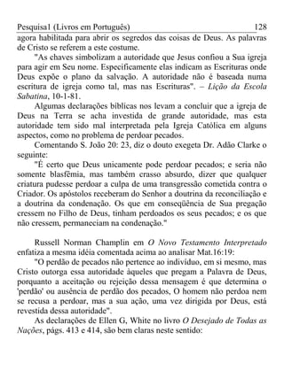 Pesquisa1 (Livros em Português) 128
agora habilitada para abrir os segredos das coisas de Deus. As palavras
de Cristo se referem a este costume.
"As chaves simbolizam a autoridade que Jesus confiou a Sua igreja
para agir em Seu nome. Especificamente elas indicam as Escrituras onde
Deus expõe o plano da salvação. A autoridade não é baseada numa
escritura de igreja como tal, mas nas Escrituras". – Lição da Escola
Sabatina, 10-1-81.
Algumas declarações bíblicas nos levam a concluir que a igreja de
Deus na Terra se acha investida de grande autoridade, mas esta
autoridade tem sido mal interpretada pela Igreja Católica em alguns
aspectos, como no problema de perdoar pecados.
Comentando S. João 20: 23, diz o douto exegeta Dr. Adão Clarke o
seguinte:
"É certo que Deus unicamente pode perdoar pecados; e seria não
somente blasfêmia, mas também crasso absurdo, dizer que qualquer
criatura pudesse perdoar a culpa de uma transgressão cometida contra o
Criador. Os apóstolos receberam do Senhor a doutrina da reconciliação e
a doutrina da condenação. Os que em conseqüência de Sua pregação
cressem no Filho de Deus, tinham perdoados os seus pecados; e os que
não cressem, permaneciam na condenação."
Russell Norman Champlin em O Novo Testamento Interpretado
enfatiza a mesma idéia comentada acima ao analisar Mat.16:19:
"O perdão de pecados não pertence ao indivíduo, em si mesmo, mas
Cristo outorga essa autoridade àqueles que pregam a Palavra de Deus,
porquanto a aceitação ou rejeição dessa mensagem é que determina o
'perdão' ou ausência de perdão dos pecados, O homem não perdoa nem
se recusa a perdoar, mas a sua ação, uma vez dirigida por Deus, está
revestida dessa autoridade".
As declarações de Ellen G, White no livro O Desejado de Todas as
Nações, págs. 413 e 414, são bem claras neste sentido:
 
