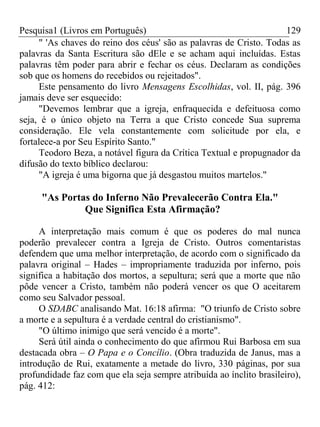 Pesquisa1 (Livros em Português) 129
" 'As chaves do reino dos céus' são as palavras de Cristo. Todas as
palavras da Santa Escritura são dEle e se acham aqui incluídas. Estas
palavras têm poder para abrir e fechar os céus. Declaram as condições
sob que os homens do recebidos ou rejeitados".
Este pensamento do livro Mensagens Escolhidas, vol. II, pág. 396
jamais deve ser esquecido:
"Devemos lembrar que a igreja, enfraquecida e defeituosa como
seja, é o único objeto na Terra a que Cristo concede Sua suprema
consideração. Ele vela constantemente com solicitude por ela, e
fortalece-a por Seu Espírito Santo."
Teodoro Beza, a notável figura da Crítica Textual e propugnador da
difusão do texto bíblico declarou:
"A igreja é uma bigorna que já desgastou muitos martelos."
"As Portas do Inferno Não Prevalecerão Contra Ela."
Que Significa Esta Afirmação?
A interpretação mais comum é que os poderes do mal nunca
poderão prevalecer contra a Igreja de Cristo. Outros comentaristas
defendem que uma melhor interpretação, de acordo com o significado da
palavra original – Hades – impropriamente traduzida por inferno, pois
significa a habitação dos mortos, a sepultura; será que a morte que não
pôde vencer a Cristo, também não poderá vencer os que O aceitarem
como seu Salvador pessoal.
O SDABC analisando Mat. 16:18 afirma: "O triunfo de Cristo sobre
a morte e a sepultura é a verdade central do cristianismo".
"O último inimigo que será vencido é a morte".
Será útil ainda o conhecimento do que afirmou Rui Barbosa em sua
destacada obra – O Papa e o Concílio. (Obra traduzida de Janus, mas a
introdução de Rui, exatamente a metade do livro, 330 páginas, por sua
profundidade faz com que ela seja sempre atribuída ao ínclito brasileiro),
pág. 412:
 