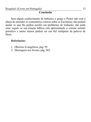 Pesquisa1 (Livros em Português) 13
Conclusão
Sem algum conhecimento de hebraico e grego o Pastor não está à
altura de entender os comentários críticos sobre as Escrituras; não poderá
ajudar os que lhe pedem auxílio em problemas de tradução; não pode
estar seguro se sua citação bíblica está apresentando o correto sentido
primitivo e muito menos poderá ser um fiel intérprete da palavra de
Deus.
Referências:
1. Obreiros Evangélicos, pág. 95
2. Mensagens aos Jovens, pág. 262.
 
