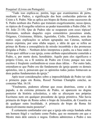 Pesquisa1 (Livros em Português) 130
"Tudo isso explica-se, porém, logo que examinarmos de perto,
mediante os Padres, a significação das bem conhecidas palavras de
Cristo a S. Pedro. Não as aplica aos bispos de Roma como sucessores de
S. Pedro nenhum dos Padres que trataram exegeticamente, nessa época,
os tópicos do Evangelho relativos ao poder transmitido a Pedro (Mat. 16:
18; João 21:18). Que de Padres não se ocuparam com esses tópicas!
Entretanto, nenhum daqueles cujos comentários possuímos ainda,
Orígenes, Crisóstomo, Hilário, Agostinho, Cirilo, Teodoreto, nem dos
outros cujas explicações se acham agrupadas nas Catenas, nenhum
desses exprimiu, por uma sílaba sequer, a idéia de que se refira ao
primaz de Roma a conseqüência da missão incumbida e das promessas
dirigidas a Pedro. – Nenhum deles interpretou a pedra, ou a base onde o
Cristo quer edificar a sua igreja, como atributo especialmente cometido a
Pedro, e, por morte deste, hereditário. Aquilo para eles significava o
próprio Cristo, ou a fé notória de Pedro em Cristo; porque nos seus
escritos é freqüente confundirem-se essas duas idéias. – Por outro lado,
entendiam-se que Pedro era tão fundamento da igreja quanto os demais
apóstolos, isto é, pensavam que os apóstolos todos juntos formavam as
doze pedras fundamentais da igreja."
Após tecer considerações sobre a impossibilidade de Pedro ter sido
o primeiro papa em Roma, Russel Norman Champlin conclui, ao
comentar Mat. 16:18:
"Finalmente, podemos afirmar que essas doutrinas, como a do
papado, a da extrema primazia de Pedro, só aparecem no dogma
posterior da história eclesiástica, e não se alicerçam nas próprias
Escrituras nem em qualquer precedente da igreja primitiva. Não havia
primazia do bispo de Roma sobre o bispo de Jerusalém, de Cesaréia ou
de qualquer outra localidade, A primazia do bispo de Roma foi
desenvolvimento muito posterior".
É certamente confortador crer que a igreja não esteja fundada sobre
um homem frágil e vacilante como Pedro, que no momento em que o
Mestre mais dele carecia o negou. Embora admiremos a Pedro e nos
 