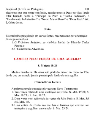 Pesquisa1 (Livros em Português) 131
alegremos por sua nobre confissão, agradeçamos a Deus por Sua Igreja
estar fundada sobre o "Príncipe da Paz", a "Rocha Poderosa", o
"Fundamento Indestrutível" o "Nome Maravilhoso" o "Deus Forte" isto
é, Cristo Jesus.
Nota
Este trabalho pesquisado em várias fontes, recebeu a melhor orientação
das seguintes obras:
1. O Problema Religioso na América Latina de Eduardo Carlos
Pereira e
2. O Comentário Adventista.
CAMELO PELO FUNDO DE UMA AGULHA?
S. Mateus 19:24
Muitos concluem: Os ricos não poderão entrar no reino do Céu,
desde que um camelo jamais passará pelo fundo de uma agulha.
Comentários Gerais
A palavra camelo é usada seis vezes no Novo Testamento:
1. Três vezes relatando uma ilustração de Cristo. S. Mat. 19:24; S.
Mar. 10:25 e S. Luc. 18:25.
2. Duas vezes com referência às vestes de João Batista. S. Mat. 3:4
e S. Mar. 1:6.
3. Uma crítica de Cristo aos escribas e fariseus que coavam um
mosquito e engoliam um camelo. S. Mat. 23:24.
 