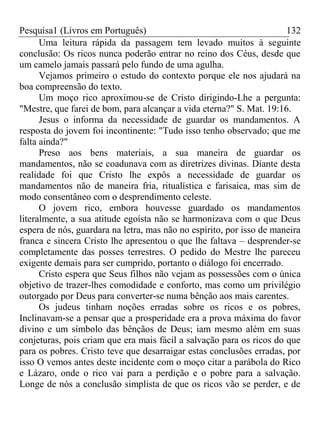 Pesquisa1 (Livros em Português) 132
Uma leitura rápida da passagem tem levado muitos à seguinte
conclusão: Os ricos nunca poderão entrar no reino dos Céus, desde que
um camelo jamais passará pelo fundo de uma agulha.
Vejamos primeiro o estudo do contexto porque ele nos ajudará na
boa compreensão do texto.
Um moço rico aproximou-se de Cristo dirigindo-Lhe a pergunta:
"Mestre, que farei de bom, para alcançar a vida eterna?" S. Mat. 19:16.
Jesus o informa da necessidade de guardar os mandamentos. A
resposta do jovem foi incontinente: "Tudo isso tenho observado; que me
falta ainda?"
Preso aos bens materiais, a sua maneira de guardar os
mandamentos, não se coadunava com as diretrizes divinas. Diante desta
realidade foi que Cristo lhe expôs a necessidade de guardar os
mandamentos não de maneira fria, ritualística e farisaica, mas sim de
modo consentâneo com o desprendimento celeste.
O jovem rico, embora houvesse guardado os mandamentos
literalmente, a sua atitude egoísta não se harmonizava com o que Deus
espera de nós, guardara na letra, mas não no espírito, por isso de maneira
franca e sincera Cristo lhe apresentou o que lhe faltava – desprender-se
completamente das posses terrestres. O pedido do Mestre lhe pareceu
exigente demais para ser cumprido, portanto o diálogo foi encerrado.
Cristo espera que Seus filhos não vejam as possessões com o única
objetivo de trazer-lhes comodidade e conforto, mas como um privilégio
outorgado por Deus para converter-se numa bênção aos mais carentes.
Os judeus tinham noções erradas sobre os ricos e os pobres,
Inclinavam-se a pensar que a prosperidade era a prova máxima do favor
divino e um símbolo das bênçãos de Deus; iam mesmo além em suas
conjeturas, pois criam que era mais fácil a salvação para os ricos do que
para os pobres. Cristo teve que desarraigar estas conclusões erradas, por
isso O vemos antes deste incidente com o moço citar a parábola do Rico
e Lázaro, onde o rico vai para a perdição e o pobre para a salvação.
Longe de nós a conclusão simplista de que os ricos vão se perder, e de
 