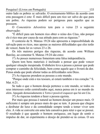 Pesquisa1 (Livros em Português) 133
outro lado os pobres se salvarão. O ensinamento bíblico de acordo com
esta passagem é este: É mais difícil para um rico ser salvo do que para
um pobre. As riquezas podem ser perigosas para aqueles que as
possuem.
O Comentário Adventista tem para o verso 23 a seguinte
observação:
"É difícil para um homem rico obter o reino dos Céus, não porque
ele é rico mas por causa da sua atitude para com as riquezas."
O contexto de S. Mateus 19:24 não apresenta a impossibilidade da
salvação para os ricos, mas apenas as maiores dificuldades que eles terão
de vencer, basta ler os versos 23 e 26.
Os três maiores perigos das riquezas, de acordo com William
Barclay, ao comentar S. Mateus 19:24 são estes:
1º) As posses numerosas fomentam uma falsa independência.
Quem tem bens materiais é inclinado a pensar que pode vencer
qualquer situação inesperada. O dinheiro leva a pessoa a pensar que pode
comprar o caminho da felicidade, bem como aquele que o livrará da dor.
Pensa ainda que pode afastar todas as dificuldades sem Deus.
2º) As riquezas prendem as pessoas a este mundo.
"Porque onde está o teu tesouro, aí estará também o teu coração." S.
Mat. 6:21.
Se tudo o que o homem deseja pertence a este mundo, se todos os
seus interesses estão centralizados aqui, nunca pensa em ir ao mundo do
além. Apegado demasiadamente à Terra é possível esquecer que há um Céu.
3º) As riquezas tendem a fazer a pessoa egoísta.
Por mais que possua é natural ao homem desejar um pouco mais. O
suficiente é sempre um pouco mais do que se tem. A pessoa que chegou
a desfrutar do luxo e da comodidade sempre tende a temer viver sem
eles. A vida se converte em uma luta cansativa para reter o que se possui.
O resultado é que quando o homem enriquece, em lugar de sentir o
impulso de dar, só experimenta o desejo de prender-se às coisas. O seu
 