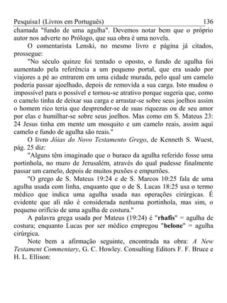 Pesquisa1 (Livros em Português) 136
chamada "fundo de uma agulha". Devemos notar bem que o próprio
autor nos adverte no Prólogo, que sua obra é uma novela.
O comentarista Lenski, no mesmo livro e página já citados,
prossegue:
"No século quinze foi tentado o oposto, o fundo de agulha foi
aumentado pela referência a um pequeno portal, que era usado por
viajores a pé ao entrarem em uma cidade murada, pelo qual um camelo
poderia passar ajoelhado, depois de removida a sua carga. Isto mudou o
impossível para o possível e tornou-se atrativo porque sugeria que, como
o camelo tinha de deixar sua carga e arrastar-se sobre seus joelhos assim
o homem rico teria que desprender-se de suas riquezas ou de seu amor
por elas e humilhar-se sobre seus joelhos. Mas como em S. Mateus 23:
24 Jesus tinha em mente um mosquito e um camelo reais, assim aqui
camelo e fundo de agulha são reais."
O livro Jóias do Novo Testamento Grego, de Kenneth S. Wuest,
pág. 25 diz:
"Alguns têm imaginado que o buraco da agulha referido fosse uma
portinhola, no muro de Jerusalém, através do qual pudesse finalmente
passar um camelo, depois de muitos puxões e empurrões.
"O grego de S. Mateus 19:24 e de S. Marcos 10:25 fala de uma
agulha usada com linha, enquanto que o de S. Lucas 18:25 usa o termo
médico que indica uma agulha usada nas operações cirúrgicas. É
evidente que ali não é considerada nenhuma portinhola, mas sim, o
pequeno orifício de uma agulha de costura."
A palavra grega usada por Mateus (19:24) é "rhafis" = agulha de
costura; enquanto Lucas por ser médico empregou "belone" = agulha
cirúrgica.
Note bem a afirmação seguinte, encontrada na obra: A New
Testament Commentary, G. C. Howley. Consulting Editors F. F. Bruce e
H. L. Ellison:
 