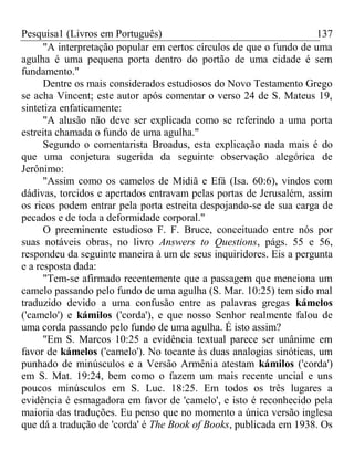 Pesquisa1 (Livros em Português) 137
"A interpretação popular em certos círculos de que o fundo de uma
agulha é uma pequena porta dentro do portão de uma cidade é sem
fundamento."
Dentre os mais considerados estudiosos do Novo Testamento Grego
se acha Vincent; este autor após comentar o verso 24 de S. Mateus 19,
sintetiza enfaticamente:
"A alusão não deve ser explicada como se referindo a uma porta
estreita chamada o fundo de uma agulha."
Segundo o comentarista Broadus, esta explicação nada mais é do
que uma conjetura sugerida da seguinte observação alegórica de
Jerônimo:
"Assim como os camelos de Midiã e Efá (Isa. 60:6), vindos com
dádivas, torcidos e apertados entravam pelas portas de Jerusalém, assim
os ricos podem entrar pela porta estreita despojando-se de sua carga de
pecados e de toda a deformidade corporal."
O preeminente estudioso F. F. Bruce, conceituado entre nós por
suas notáveis obras, no livro Answers to Questions, págs. 55 e 56,
respondeu da seguinte maneira à um de seus inquiridores. Eis a pergunta
e a resposta dada:
"Tem-se afirmado recentemente que a passagem que menciona um
camelo passando pelo fundo de uma agulha (S. Mar. 10:25) tem sido mal
traduzido devido a uma confusão entre as palavras gregas kámelos
('camelo') e kámilos ('corda'), e que nosso Senhor realmente falou de
uma corda passando pelo fundo de uma agulha. É isto assim?
"Em S. Marcos 10:25 a evidência textual parece ser unânime em
favor de kámelos ('camelo'). No tocante às duas analogias sinóticas, um
punhado de minúsculos e a Versão Armênia atestam kámilos ('corda')
em S. Mat. 19:24, bem como o fazem um mais recente uncial e uns
poucos minúsculos em S. Luc. 18:25. Em todos os três lugares a
evidência é esmagadora em favor de 'camelo', e isto é reconhecido pela
maioria das traduções. Eu penso que no momento a única versão inglesa
que dá a tradução de 'corda' é The Book of Books, publicada em 1938. Os
 