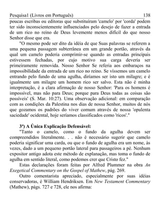 Pesquisa1 (Livros em Português) 138
poucas escribas ou editoras que substituíram 'camelo' por 'corda' podem
ter sido inconscientemente influenciados pelo desejo de fazer a entrada
de um rico no reino de Deus levemente menos difícil do que nosso
Senhor disse que era.
"O mesmo pode ser dito da idéia de que Suas palavras se referem a
uma pequena passagem subterrânea em um grande portão, através da
qual um camelo poderia comprimir-se quando as entradas principais
estivessem fechadas, por cujo motivo sua carga deveria ser
primeiramente removida. Nosso Senhor Se referia aos embaraços na
impossibilidade da entrada de um rico no reino. Se víssemos um camelo
entrando pelo fundo de uma agulha, diríamos ser isto um milagre; e é
igualmente um milagre um homem rico ser salvo. Esta não é minha
interpretação, é a clara afirmação de nosso Senhor: 'Para os homens é
impossível, mas não para Deus; porque para Deus todas as coisas são
possíveis' (S. Mar. 10:27). Uma observação adicional: em comparação
com as condições da Palestina nos dias de nossa Senhor, muitos de nós
que gozamos os padrões do viver comum através de nossa 'opulenta
saciedade' ocidental, hoje seríamos classificados como 'ricos'."
3ª) A Única Explicação Defensável:
"Tanto o camelo, como o fundo da agulha devem ser
compreendidos literalmente. . . não é necessário sugerir que camelo
poderia significar uma carda, ou que o fundo de agulha era um nome, às
vezes, dado a um pequeno portão lateral para passageiros a pé. Nenhum
expositor antigo adota este método de explanação, mas toma o fundo de
agulha em sentido literal, como podemos crer que Cristo fez."
Estas declarações foram feitas por Alfred Plummer na obra An
Exegetical Commentary on the Gospel of Mathew, pág. 269.
Outro comentarista apreciado, especialmente por suas idéias
conservadoras, é William Hendriksen. Em New Testament Commentary
(Mathew), págs. 727 e 728, ele nos afirma:
 