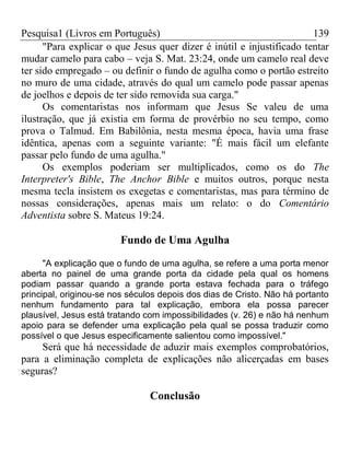 Pesquisa1 (Livros em Português) 139
"Para explicar o que Jesus quer dizer é inútil e injustificado tentar
mudar camelo para cabo – veja S. Mat. 23:24, onde um camelo real deve
ter sido empregado – ou definir o fundo de agulha como o portão estreito
no muro de uma cidade, através do qual um camelo pode passar apenas
de joelhos e depois de ter sido removida sua carga."
Os comentaristas nos informam que Jesus Se valeu de uma
ilustração, que já existia em forma de provérbio no seu tempo, como
prova o Talmud. Em Babilônia, nesta mesma época, havia uma frase
idêntica, apenas com a seguinte variante: "É mais fácil um elefante
passar pelo fundo de uma agulha."
Os exemplos poderiam ser multiplicados, como os do The
Interpreter's Bible, The Anchor Bible e muitos outros, porque nesta
mesma tecla insistem os exegetas e comentaristas, mas para término de
nossas considerações, apenas mais um relato: o do Comentário
Adventista sobre S. Mateus 19:24.
Fundo de Uma Agulha
"A explicação que o fundo de uma agulha, se refere a uma porta menor
aberta no painel de uma grande porta da cidade pela qual os homens
podiam passar quando a grande porta estava fechada para o tráfego
principal, originou-se nos séculos depois dos dias de Cristo. Não há portanto
nenhum fundamento para tal explicação, embora ela possa parecer
plausível, Jesus está tratando com impossibilidades (v. 26) e não há nenhum
apoio para se defender uma explicação pela qual se possa traduzir como
possível o que Jesus especificamente salientou como impossível."
Será que há necessidade de aduzir mais exemplos comprobatórios,
para a eliminação completa de explicações não alicerçadas em bases
seguras?
Conclusão
 
