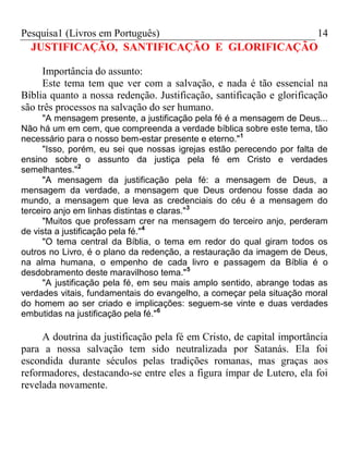 Pesquisa1 (Livros em Português) 14
JUSTIFICAÇÃO, SANTIFICAÇÃO E GLORIFICAÇÃO
Importância do assunto:
Este tema tem que ver com a salvação, e nada é tão essencial na
Bíblia quanto a nossa redenção. Justificação, santificação e glorificação
são três processos na salvação do ser humano.
"A mensagem presente, a justificação pela fé é a mensagem de Deus...
Não há um em cem, que compreenda a verdade bíblica sobre este tema, tão
necessário para o nosso bem-estar presente e eterno."1
"Isso, porém, eu sei que nossas igrejas estão perecendo por falta de
ensino sobre o assunto da justiça pela fé em Cristo e verdades
semelhantes."2
"A mensagem da justificação pela fé: a mensagem de Deus, a
mensagem da verdade, a mensagem que Deus ordenou fosse dada ao
mundo, a mensagem que leva as credenciais do céu é a mensagem do
terceiro anjo em linhas distintas e claras."3
"Muitos que professam crer na mensagem do terceiro anjo, perderam
de vista a justificação pela fé."4
"O tema central da Bíblia, o tema em redor do qual giram todos os
outros no Livro, é o plano da redenção, a restauração da imagem de Deus,
na alma humana, o empenho de cada livro e passagem da Bíblia é o
desdobramento deste maravilhoso tema."5
"A justificação pela fé, em seu mais amplo sentido, abrange todas as
verdades vitais, fundamentais do evangelho, a começar pela situação moral
do homem ao ser criado e implicações: seguem-se vinte e duas verdades
embutidas na justificação pela fé."6
A doutrina da justificação pela fé em Cristo, de capital importância
para a nossa salvação tem sido neutralizada por Satanás. Ela foi
escondida durante séculos pelas tradições romanas, mas graças aos
reformadores, destacando-se entre eles a figura ímpar de Lutero, ela foi
revelada novamente.
 