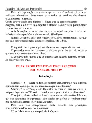 Pesquisa1 (Livros em Português) 140
Das três explicações existentes apenas uma é defensável para os
teólogos adventistas, bem como para todos os eruditos das demais
organizações religiosas.
Cristo estava usado uma hipérbole, figura que se caracteriza pelo
exagero, com o objetivo de despertar a atenção dos ouvintes, para melhor
fixar o fato na memória.
A informação de uma porta estreita se espalhou pelo mundo por
influência de suposições e de relatos não fidedignos.
Jamais devemos usar explicações populares vulgarizadas, porque
não são sancionadas pelos grandes estudiosas da Bíblia.
O seguinte princípio exegético não deve ser esquecido por nós.
O pregador deve ser bastante cuidadoso para não tirar do texto o
que seu autor nunca tencionou dizer.
O contexto nos mostra que os impossíveis para os homens, tornam-
se possíveis para Deus.
DUAS PROBLEMÁTICAS DECLARAÇÕES
EM MARCOS 7:15 e 19
Introdução
Marcos 7:15 – "Nada há fora do homem que, entrando nele o possa
contaminar; mas o que sai do homem é o que o contamina."
Marcos 7:19 – "Porque não lhe entra no coração, mas no ventre, e
sai para lugar escuso? E assim considerou ele puros todos os alimentos."
O objetivo deste trabalho é esclarecer certas afirmações bíblicas,
que por serem mal interpretadas, são usadas em defesa de ensinamentos
não sancionados pelas Escrituras Sagradas.
Para uma boa compreensão deste assunto três princípios
hermenêuticos devem ser relembrados:
1º) A Bíblia deve ser seu próprio intérprete.
 