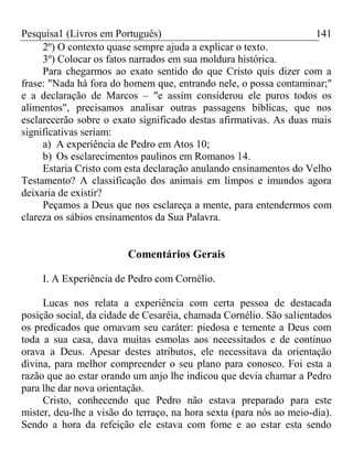 Pesquisa1 (Livros em Português) 141
2º) O contexto quase sempre ajuda a explicar o texto.
3º) Colocar os fatos narrados em sua moldura histórica.
Para chegarmos ao exato sentido do que Cristo quis dizer com a
frase: "Nada há fora do homem que, entrando nele, o possa contaminar;"
e a declaração de Marcos – "e assim considerou ele puros todos os
alimentos", precisamos analisar outras passagens bíblicas, que nos
esclarecerão sobre o exato significado destas afirmativas. As duas mais
significativas seriam:
a) A experiência de Pedro em Atos 10;
b) Os esclarecimentos paulinos em Romanos 14.
Estaria Cristo com esta declaração anulando ensinamentos do Velho
Testamento? A classificação dos animais em limpos e imundos agora
deixaria de existir?
Peçamos a Deus que nos esclareça a mente, para entendermos com
clareza os sábios ensinamentos da Sua Palavra.
Comentários Gerais
I. A Experiência de Pedro com Cornélio.
Lucas nos relata a experiência com certa pessoa de destacada
posição social, da cidade de Cesaréia, chamada Cornélio. São salientados
os predicados que ornavam seu caráter: piedosa e temente a Deus com
toda a sua casa, dava muitas esmolas aos necessitados e de continuo
orava a Deus. Apesar destes atributos, ele necessitava da orientação
divina, para melhor compreender o seu plano para conosco. Foi esta a
razão que ao estar orando um anjo lhe indicou que devia chamar a Pedro
para lhe dar nova orientação.
Cristo, conhecendo que Pedro não estava preparado para este
mister, deu-lhe a visão do terraço, na hora sexta (para nós ao meio-dia).
Sendo a hora da refeição ele estava com fome e ao estar esta sendo
 