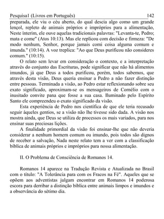 Pesquisa1 (Livros em Português) 142
preparada, ele viu o céu aberto, do qual descia algo como um grande
lençol, repleto de animais próprios e impróprios para a alimentação,
Neste ínterim, ele ouve aquelas tradicionais palavras: "Levanta-te, Pedro;
mata e come" (Atos 10:13). Mas ele replicou com decisão e firmeza: "De
modo nenhum, Senhor, porque jamais comi coisa alguma comum e
imunda." (10:14). A voz treplica: "Ao que Deus purificou não consideres
comum." (10:15).
O relato sem levar em consideração o contexto, e a interpretação
através do conjunto das Escrituras, pode significar que não há alimentos
imundos, já que Deus a todos purificou, porém, todos sabemos, que
através desta visão, Deus queria ensinar a Pedro a não fazer distinção
entre pessoas. Terminada a visão, ao Pedro estar reflexionando sobre seu
exato significado, aproximam-se os mensageiros de Cornélio com o
inusitado convite pana que fosse a sua casa. Iluminado pelo Espírito
Santo ele compreendeu o exato significado da visão.
Esta experiência de Pedro nos científica de que ele teria recusado
seguir àqueles gentios, se a visão não lhe tivesse sido dada. A visão nos
mostra ainda, que Deus se utiliza de processos os mais variados, para nos
ensinar suas preciosas lições.
A finalidade primordial da visão foi ensinar-lhe que não deveria
considerar a nenhum homem comum ou imundo, pois todos são dignos
de receber a salvação, Nada neste relato tem a ver com a classificação
bíblica de animais próprios e impróprios para nossa alimentação.
II. O Problema de Consciência de Romanos 14.
Romanos 14 aparece na Tradução Revista e Atualizada no Brasil
com o título: "A Tolerância para com os Fracos na Fé". Aqueles que se
opõem aos adventistas julgam encontrar em Romanos 14 poderosa
escora para derribar a distinção bíblica entre animais limpos e imundos e
a observância do sétimo dia.
 