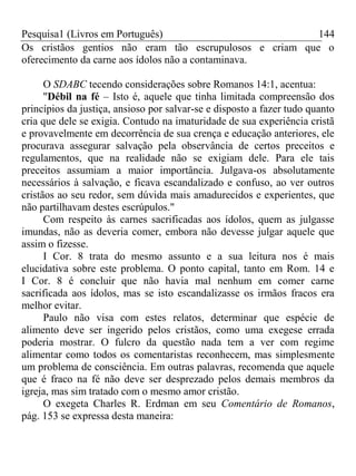 Pesquisa1 (Livros em Português) 144
Os cristãos gentios não eram tão escrupulosos e criam que o
oferecimento da carne aos ídolos não a contaminava.
O SDABC tecendo considerações sobre Romanos 14:1, acentua:
"Débil na fé – Isto é, aquele que tinha limitada compreensão dos
princípios da justiça, ansioso por salvar-se e disposto a fazer tudo quanto
cria que dele se exigia. Contudo na imaturidade de sua experiência cristã
e provavelmente em decorrência de sua crença e educação anteriores, ele
procurava assegurar salvação pela observância de certos preceitos e
regulamentos, que na realidade não se exigiam dele. Para ele tais
preceitos assumiam a maior importância. Julgava-os absolutamente
necessários à salvação, e ficava escandalizado e confuso, ao ver outros
cristãos ao seu redor, sem dúvida mais amadurecidos e experientes, que
não partilhavam destes escrúpulos."
Com respeito às carnes sacrificadas aos ídolos, quem as julgasse
imundas, não as deveria comer, embora não devesse julgar aquele que
assim o fizesse.
I Cor. 8 trata do mesmo assunto e a sua leitura nos é mais
elucidativa sobre este problema. O ponto capital, tanto em Rom. 14 e
I Cor. 8 é concluir que não havia mal nenhum em comer carne
sacrificada aos ídolos, mas se isto escandalizasse os irmãos fracos era
melhor evitar.
Paulo não visa com estes relatos, determinar que espécie de
alimento deve ser ingerido pelos cristãos, como uma exegese errada
poderia mostrar. O fulcro da questão nada tem a ver com regime
alimentar como todos os comentaristas reconhecem, mas simplesmente
um problema de consciência. Em outras palavras, recomenda que aquele
que é fraco na fé não deve ser desprezado pelos demais membros da
igreja, mas sim tratado com o mesmo amor cristão.
O exegeta Charles R. Erdman em seu Comentário de Romanos,
pág. 153 se expressa desta maneira:
 