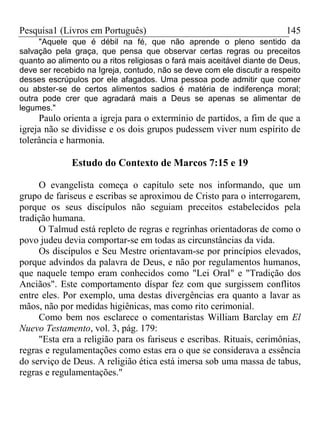 Pesquisa1 (Livros em Português) 145
"Aquele que é débil na fé, que não aprende o pleno sentido da
salvação pela graça, que pensa que observar certas regras ou preceitos
quanto ao alimento ou a ritos religiosas o fará mais aceitável diante de Deus,
deve ser recebido na Igreja, contudo, não se deve com ele discutir a respeito
desses escrúpulos por ele afagados. Uma pessoa pode admitir que comer
ou abster-se de certos alimentos sadios é matéria de indiferença moral;
outra pode crer que agradará mais a Deus se apenas se alimentar de
legumes."
Paulo orienta a igreja para o extermínio de partidos, a fim de que a
igreja não se dividisse e os dois grupos pudessem viver num espírito de
tolerância e harmonia.
Estudo do Contexto de Marcos 7:15 e 19
O evangelista começa o capítulo sete nos informando, que um
grupo de fariseus e escribas se aproximou de Cristo para o interrogarem,
porque os seus discípulos não seguiam preceitos estabelecidos pela
tradição humana.
O Talmud está repleto de regras e regrinhas orientadoras de como o
povo judeu devia comportar-se em todas as circunstâncias da vida.
Os discípulos e Seu Mestre orientavam-se por princípios elevados,
porque advindos da palavra de Deus, e não por regulamentos humanos,
que naquele tempo eram conhecidos como "Lei Oral" e "Tradição dos
Anciãos". Este comportamento díspar fez com que surgissem conflitos
entre eles. Por exemplo, uma destas divergências era quanto a lavar as
mãos, não por medidas higiênicas, mas como rito cerimonial.
Como bem nos esclarece o comentaristas William Barclay em El
Nuevo Testamento, vol. 3, pág. 179:
"Esta era a religião para os fariseus e escribas. Rituais, cerimônias,
regras e regulamentações como estas era o que se considerava a essência
do serviço de Deus. A religião ética está imersa sob uma massa de tabus,
regras e regulamentações."
 