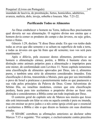 Pesquisa1 (Livros em Português) 147
inundado de lascívia, de prostituição, furtos, homicídios, adultérios,
avareza, malícia, dolo, inveja, soberba e loucura. Mar. 7:21-22.
Purificando Todos os Alimentos
Ao Deus estabelecer o homem na Terra, indicou-lhes precisamente
qual deveria ser sua alimentação. O registro divino nos ensina que o
homem devia comer os produtos do campo e das árvores, ou seja: grãos,
nozes e frutas.
Gênesis 1:29, declara: "E disse Deus ainda: Eis que vos tenho dado
todas as ervas que dão semente e se acham na superfície de toda a terra,
e todas as árvores em que há fruto que dê semente; isso vos será para
mantimento."
Após o dilúvio, pela escassez destes alimentos, permitiu-se ao
homem a alimentação cárnea; porém, a Bíblia é bastante clara na
distinção entre animais próprios para a alimentação e impróprios para
este mister, de conformidade com Levítico 11. Neste capítulo notaremos
uma classificação de alimentos aprovados por Deus, isto é, alimentos
puros, e também uma série de alimentos considerados imundos. Esta
classificação é divina, transmitida a Moisés, para que por seu intermédio
o povo de Israel a praticasse e posteriormente todos os que pautassem a
sua vida pelos princípios da Palavra de Deus. Como Adventistas do
Sétimo Dia, ou israelitas modernos, cremos que esta classificação
perdura, basta para isto aceitarmos o propósito divino ao fazer esta
distinção e considerarmos a Bíblia como um todo inspirada por Deus.
O contexto geral do capítulo sete de Marcos nos mostra que Jesus
não está interessado em falar se esta ou aquela comida é pura ou imunda,
mas em ensinar ao povo judeu e a nós como igreja cristã que o essencial
é aceitarmos a Bíblia e não o que dizem os homens em suas doutrinas
erradas.
O SDABC corrobora as afirmações anteriores ao declarar sobre
Marcos 7:15 o seguinte: "Foi sempre, e exclusivamente contra preceitos
 