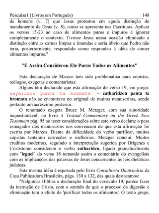 Pesquisa1 (Livros em Português) 148
de homens (v. 7) que Jesus protestou em aguda distinção do
mandamento de Deus (v. 8), como se apresenta nas Escrituras. Aplicar
os versos 15-23 ao caso de alimentos puros e impuros é ignorar
completamente o contexto. Tivesse Jesus nessa ocasião eliminado a
distinção entre as carnes limpas e imundas e seria óbvio que Pedro não
teria, posteriormente, respondido como respondeu à idéia de comer
alimentos impuros."
"E Assim Considerou Ele Puros Todos os Alimentos"
Esta declaração de Marcos tem sido problemática para copistas,
teólogos, exegetas e comentaristas:
Alguns têm declarado que esta afirmação do verso 19, em grego:
kayarizon panta ta brwmata – catharidzon panta ta
bromata não se encontrava no original de muitos manuscritos, sendo
portanto um acréscimo posterior.
O renomado exegeta Bruce M. Metzger, com sua autoridade
inquestionável, no livro A Textual Commentary on the Greek New
Testament pág. 95 ao tecer considerações sabre este verso declara: o pesa
esmagador dos manuscritos nos convencem de que esta afirmação foi
escrita por Marcos. Diante da dificuldade do verbo purificar, muitos
copistas tentaram correções e melhorias. Metzger conclui: Muitos
eruditos modernos, seguindo a interpretação sugerida por Orígenes e
Crisóstomo consideram o verbo catharidzo, ligado gramaticalmente
com "leguei" do verso 18 tomando assim o comentário do evangelista
com as implicações das palavras de Jesus concernentes às leis dietéticas
judaicas.
Esta mesma idéia é esposada pelo livro Consultoria Doutrinária da
Casa Publicadora Brasileira, págs. 130 a 132, das quais destacamos:
"Nalgumas Bíblias a declaração final do versículo 19, parece fazer
da instrução de Cristo, com o sentido de que o processo da digestão e
eliminação tem o efeito de 'purificar todos os alimentos'. O texto grego,
 