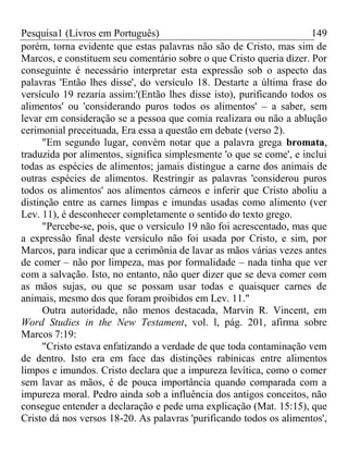 Pesquisa1 (Livros em Português) 149
porém, torna evidente que estas palavras não são de Cristo, mas sim de
Marcos, e constituem seu comentário sobre o que Cristo queria dizer. Por
conseguinte é necessário interpretar esta expressão sob o aspecto das
palavras 'Então lhes disse', do versículo 18. Destarte a última frase do
versículo 19 rezaria assim:'(Então lhes disse isto), purificando todos os
alimentos' ou 'considerando puros todos os alimentos' – a saber, sem
levar em consideração se a pessoa que comia realizara ou não a ablução
cerimonial preceituada, Era essa a questão em debate (verso 2).
"Em segundo lugar, convém notar que a palavra grega bromata,
traduzida por alimentos, significa simplesmente 'o que se come', e inclui
todas as espécies de alimentos; jamais distingue a carne dos animais de
outras espécies de alimentos. Restringir as palavras 'considerou puros
todos os alimentos' aos alimentos cárneos e inferir que Cristo aboliu a
distinção entre as carnes limpas e imundas usadas como alimento (ver
Lev. 11), é desconhecer completamente o sentido do texto grego.
"Percebe-se, pois, que o versículo 19 não foi acrescentado, mas que
a expressão final deste versículo não foi usada por Cristo, e sim, por
Marcos, para indicar que a cerimônia de lavar as mãos várias vezes antes
de comer – não por limpeza, mas por formalidade – nada tinha que ver
com a salvação. Isto, no entanto, não quer dizer que se deva comer com
as mãos sujas, ou que se possam usar todas e quaisquer carnes de
animais, mesmo dos que foram proibidos em Lev. 11."
Outra autoridade, não menos destacada, Marvin R. Vincent, em
Word Studies in the New Testament, vol. l, pág. 201, afirma sobre
Marcos 7:19:
"Cristo estava enfatizando a verdade de que toda contaminação vem
de dentro. Isto era em face das distinções rabínicas entre alimentos
limpos e imundos. Cristo declara que a impureza levítica, como o comer
sem lavar as mãos, é de pouca importância quando comparada com a
impureza moral. Pedro ainda sob a influência dos antigos conceitos, não
consegue entender a declaração e pede uma explicação (Mat. 15:15), que
Cristo dá nos versos 18-20. As palavras 'purificando todos os alimentos',
 