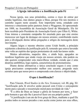 Pesquisa1 (Livros em Português) 15
A Igreja Adventista e a Justificação pela Fé
Nossa igreja, nos seus primórdios, correu o risco de entrar por
sendas legalistas, mas damos graças a Deus, porque Ele nos mostrou o
caminho seguro neste assunto. Este importante tema, estudado com
interesse e entusiasmo pelos pastores Jones e Waggoner, foi apresentado
em 1888, na Assembléia da Associação Geral de Mineápolis. Ele foi
bem recebido pelo Presidente da Associação Geral e por Ellen G, White.
Uma intensa e constante campanha foi encetada para que este ensino
merecesse um lugar de destaque em nossos arraiais; contribuindo muito
para a divulgação destas idéias pregações e artigos da mensageira deste
movimento.
Alguns leigos e mesmo obreiros como Uriah Smith, a princípio
rejeitaram a doutrina da justificação pela fé, temendo que estava havendo
uma volta ao espírito das igrejas protestantes de onde havíamos saído.
Muitos adventistas, naqueles idos, e ainda hoje, apegados ao
insidioso legalismo que ainda viceja em nossos arraiais, não podem ou
não querem compreender esta maravilhosa verdade, crendo que é uma
doutrina antibíblica, logo espúria, característica do protestantismo.
Diante destas afirmativas a única conclusão segura é esta: como
igreja precisamos compreender melhor este assunto, pregando mais
sermões para que nosso povo o compreenda com clareza e objetividade.
O que é Justificação?
Para Vincent, Word Studies in the New Testament, vol. III, pág. XI:
"Justificação pela fé envolve união pessoal com Cristo e conseqüente
morte para o pecado e ressurreição moral para novidade de vida."
"É a obra de Deus ao lançar a glória do homem por terra, e fazer
pelo homem o que não lhe é possível fazer em seu próprio poder."7
"A justificação é um ato da livre graça de Deus, mediante a qual Ele
perdoa todos os nossos pecados e nos aceita como justos aos seus olhos,
 