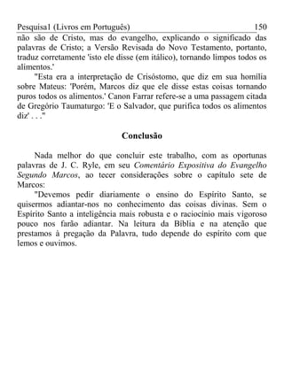 Pesquisa1 (Livros em Português) 150
não são de Cristo, mas do evangelho, explicando o significado das
palavras de Cristo; a Versão Revisada do Novo Testamento, portanto,
traduz corretamente 'isto ele disse (em itálico), tornando limpos todos os
alimentos.'
"Esta era a interpretação de Crisóstomo, que diz em sua homília
sobre Mateus: 'Porém, Marcos diz que ele disse estas coisas tornando
puros todos os alimentos.' Canon Farrar refere-se a uma passagem citada
de Gregório Taumaturgo: 'E o Salvador, que purifica todos os alimentos
diz' . . ."
Conclusão
Nada melhor do que concluir este trabalho, com as oportunas
palavras de J. C. Ryle, em seu Comentário Expositiva do Evangelho
Segundo Marcos, ao tecer considerações sobre o capítulo sete de
Marcos:
"Devemos pedir diariamente o ensino do Espírito Santo, se
quisermos adiantar-nos no conhecimento das coisas divinas. Sem o
Espírito Santo a inteligência mais robusta e o raciocínio mais vigoroso
pouco nos farão adiantar. Na leitura da Bíblia e na atenção que
prestamos à pregação da Palavra, tudo depende do espírito com que
lemos e ouvimos.
 