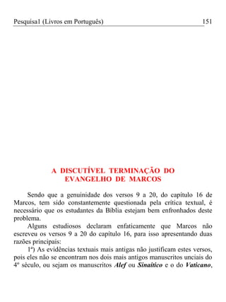Pesquisa1 (Livros em Português) 151
A DISCUTÍVEL TERMINAÇÃO DO
EVANGELHO DE MARCOS
Sendo que a genuinidade dos versos 9 a 20, do capítulo 16 de
Marcos, tem sido constantemente questionada pela crítica textual, é
necessário que os estudantes da Bíblia estejam bem enfronhados deste
problema.
Alguns estudiosos declaram enfaticamente que Marcos não
escreveu os versos 9 a 20 do capítulo 16, para isso apresentando duas
razões principais:
1ª) As evidências textuais mais antigas não justificam estes versos,
pois eles não se encontram nos dois mais antigos manuscritos unciais do
4º século, ou sejam os manuscritos Alef ou Sinaítico e o do Vaticano,
 